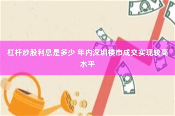 杠杆炒股利息是多少 年内深圳楼市成交实现较高水平