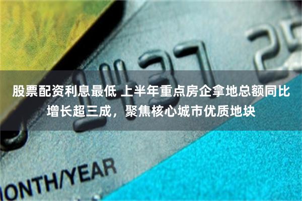 股票配资利息最低 上半年重点房企拿地总额同比增长超三成，聚焦核心城市优质地块