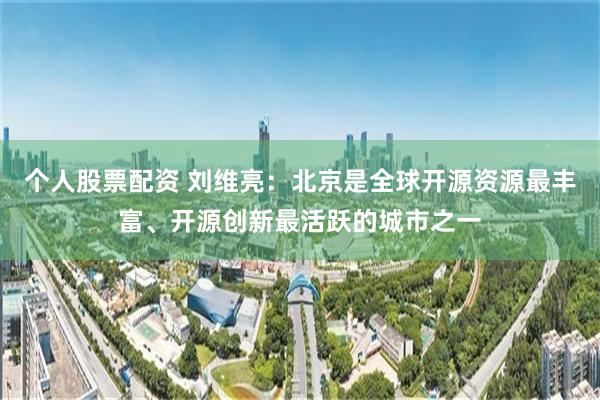 个人股票配资 刘维亮：北京是全球开源资源最丰富、开源创新最活跃的城市之一