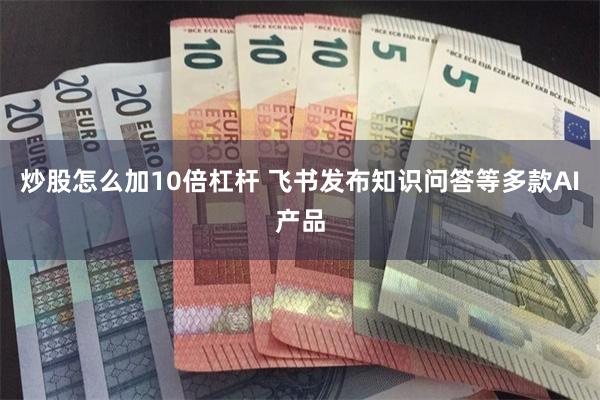 炒股怎么加10倍杠杆 飞书发布知识问答等多款AI产品