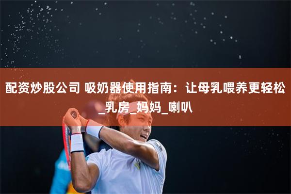 配资炒股公司 吸奶器使用指南：让母乳喂养更轻松_乳房_妈妈_喇叭