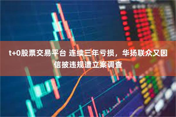 t+0股票交易平台 连续三年亏损，华扬联众又因信披违规遭立案调查