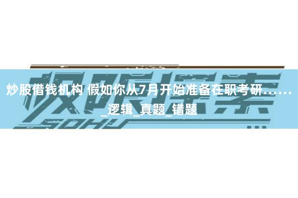 炒股借钱机构 假如你从7月开始准备在职考研……_逻辑_真题_错题