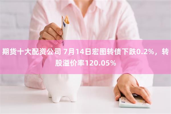 期货十大配资公司 7月14日宏图转债下跌0.2%，转股溢价率120.05%