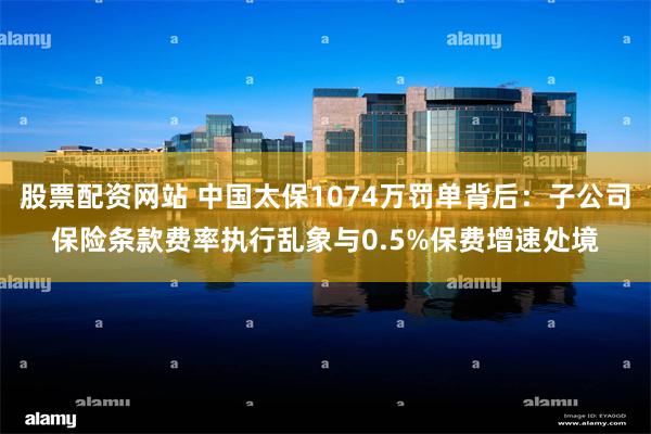 股票配资网站 中国太保1074万罚单背后：子公司保险条款费率执行乱象与0.5%保费增速处境