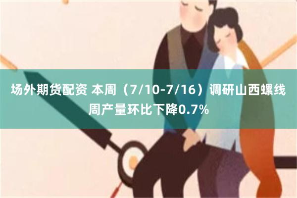 场外期货配资 本周（7/10-7/16）调研山西螺线周产量环比下降0.7%