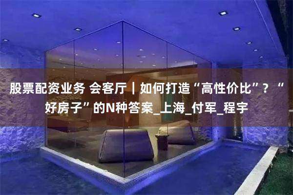 股票配资业务 会客厅｜如何打造“高性价比”？“好房子”的N种答案_上海_付军_程宇