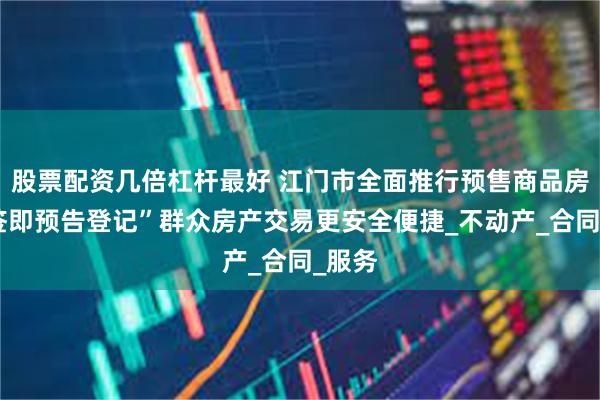 股票配资几倍杠杆最好 江门市全面推行预售商品房“网签即预告登记”群众房产交易更安全便捷_不动产_合同_服务