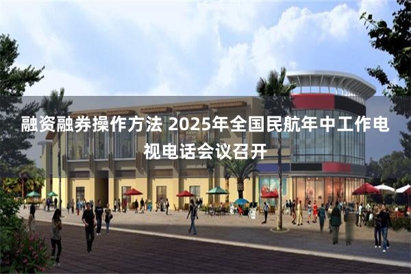 融资融券操作方法 2025年全国民航年中工作电视电话会议召开
