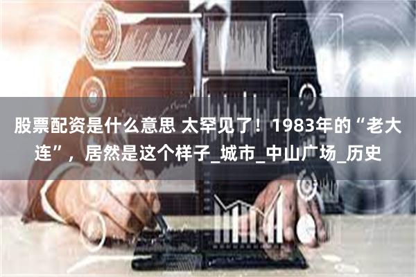 股票配资是什么意思 太罕见了！1983年的“老大连”，居然是这个样子_城市_中山广场_历史