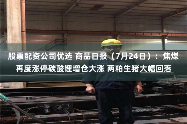 股票配资公司优选 商品日报（7月24日）：焦煤再度涨停碳酸锂增仓大涨 两粕生猪大幅回落