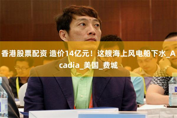 香港股票配资 造价14亿元！这艘海上风电船下水_Acadia_美国_费城