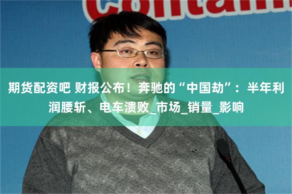 期货配资吧 财报公布！奔驰的“中国劫”：半年利润腰斩、电车溃败_市场_销量_影响