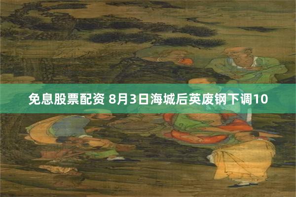 免息股票配资 8月3日海城后英废钢下调10