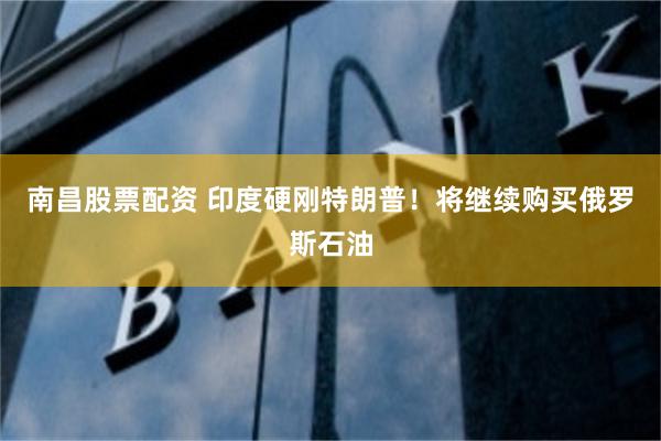 南昌股票配资 印度硬刚特朗普！将继续购买俄罗斯石油