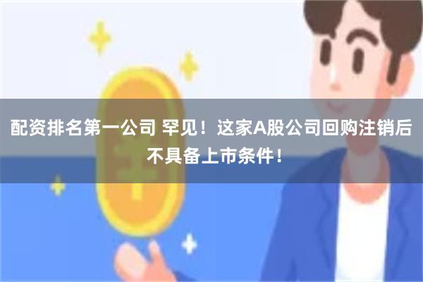 配资排名第一公司 罕见！这家A股公司回购注销后 不具备上市条件！