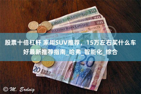 股票十倍杠杆 家用SUV推荐，15万左右买什么车好最新推荐指南_哈弗_智能化_综合