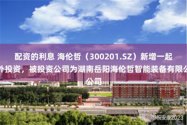配资的利息 海伦哲（300201.SZ）新增一起对外投资，被投资公司为湖南岳阳海伦哲智能装备有限公司