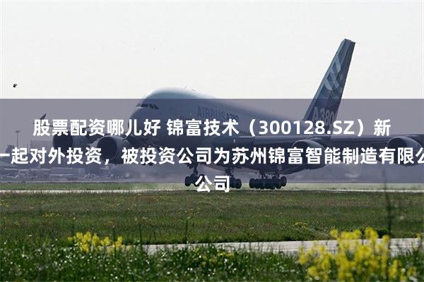 股票配资哪儿好 锦富技术（300128.SZ）新增一起对外投资，被投资公司为苏州锦富智能制造有限公司