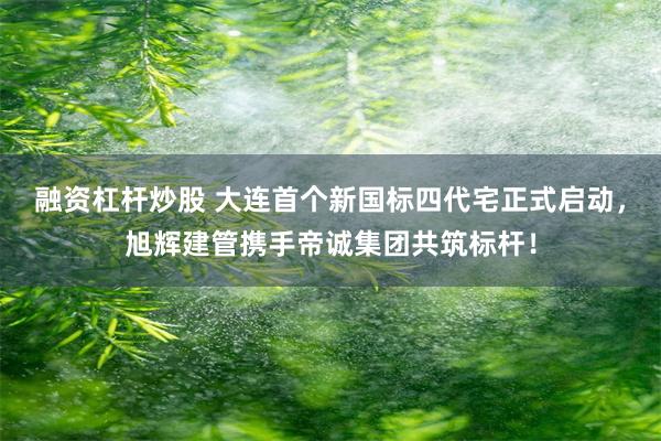 融资杠杆炒股 大连首个新国标四代宅正式启动，旭辉建管携手帝诚集团共筑标杆！