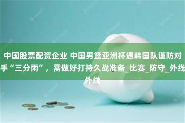 中国股票配资企业 中国男篮亚洲杯遇韩国队谨防对手“三分雨”，需做好打持久战准备_比赛_防守_外线