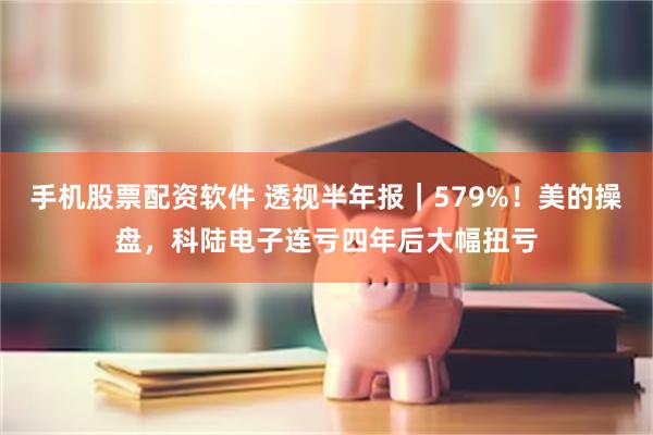 手机股票配资软件 透视半年报｜579%！美的操盘，科陆电子连亏四年后大幅扭亏