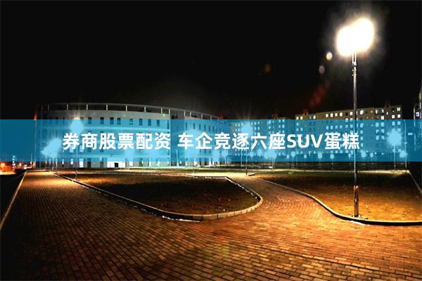 券商股票配资 车企竞逐六座SUV蛋糕