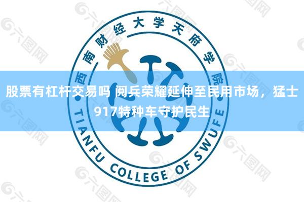股票有杠杆交易吗 阅兵荣耀延伸至民用市场，猛士917特种车守护民生