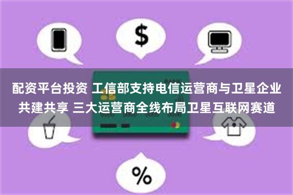 配资平台投资 工信部支持电信运营商与卫星企业共建共享 三大运营商全线布局卫星互联网赛道