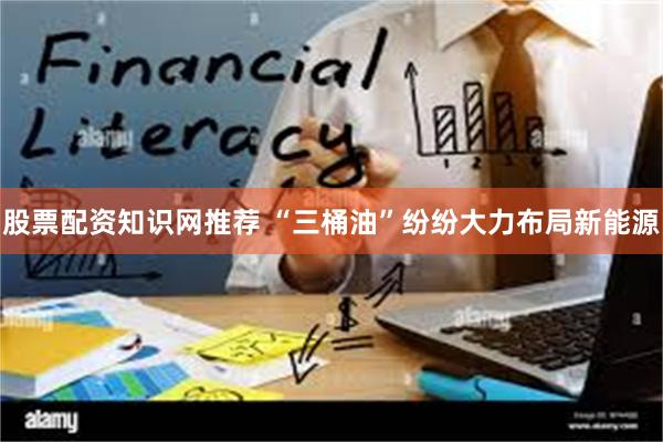 股票配资知识网推荐 “三桶油”纷纷大力布局新能源