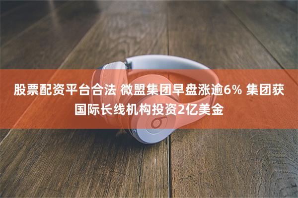 股票配资平台合法 微盟集团早盘涨逾6% 集团获国际长线机构投资2亿美金