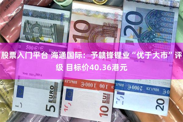 股票入门平台 海通国际：予赣锋锂业“优于大市”评级 目标价40.36港元