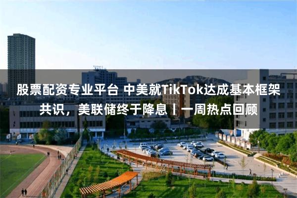 股票配资专业平台 中美就TikTok达成基本框架共识，美联储终于降息丨一周热点回顾