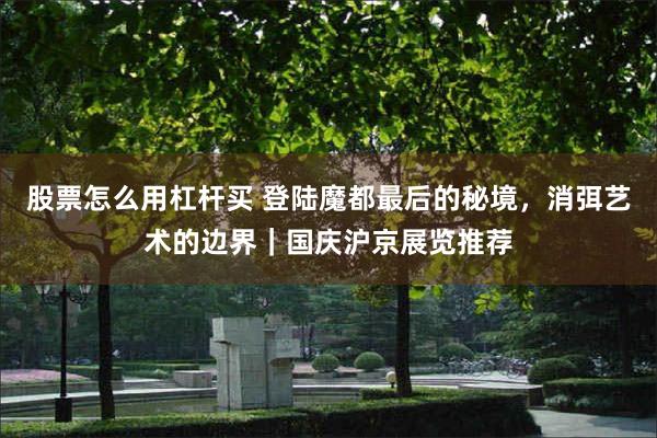 股票怎么用杠杆买 登陆魔都最后的秘境，消弭艺术的边界｜国庆沪京展览推荐