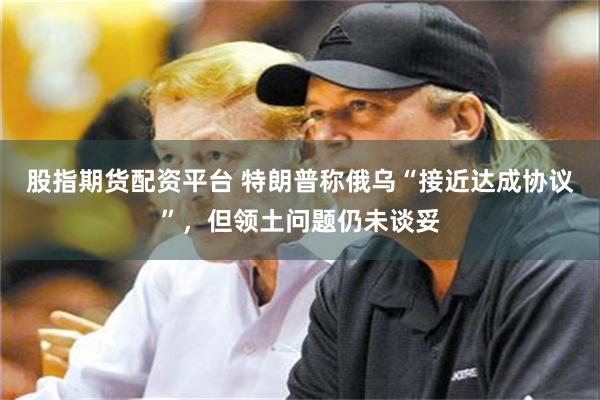 股指期货配资平台 特朗普称俄乌“接近达成协议”，但领土问题仍未谈妥