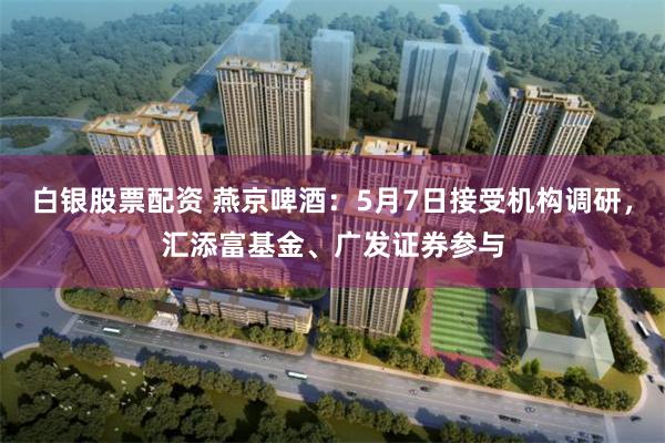 白银股票配资 燕京啤酒：5月7日接受机构调研，汇添富基金、广发证券参与