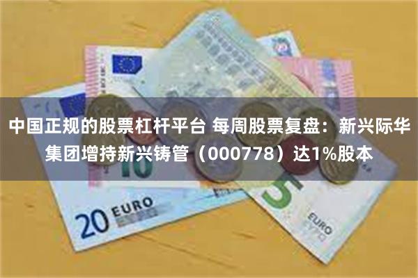 中国正规的股票杠杆平台 每周股票复盘：新兴际华集团增持新兴铸管（000778）达1%股本