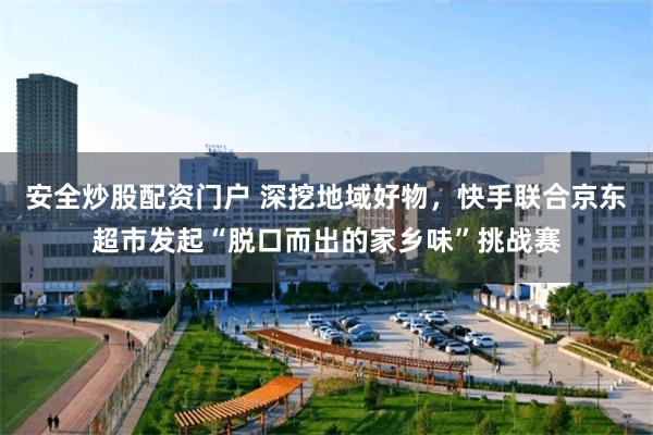 安全炒股配资门户 深挖地域好物，快手联合京东超市发起“脱口而出的家乡味”挑战赛