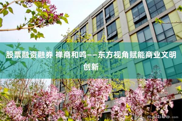 股票融资融券 禅商和鸣——东方视角赋能商业文明创新