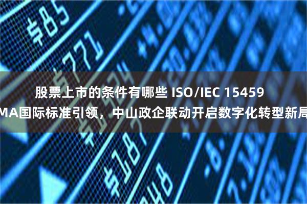 股票上市的条件有哪些 ISO/IEC 15459  MA国际标准引领，中山政企联动开启数字化转型新局