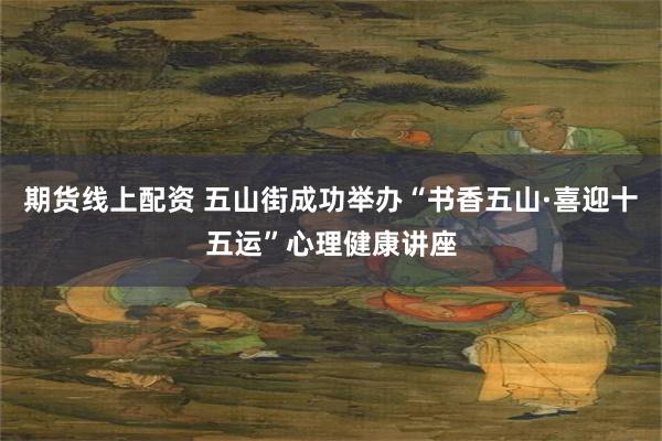 期货线上配资 五山街成功举办“书香五山·喜迎十五运”心理健康讲座
