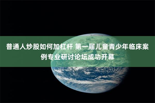 普通人炒股如何加杠杆 第一届儿童青少年临床案例专业研讨论坛成功开幕