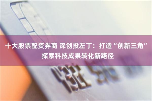 十大股票配资券商 深创投左丁：打造“创新三角”  探索科技成果转化新路径
