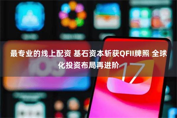 最专业的线上配资 基石资本斩获QFII牌照 全球化投资布局再进阶