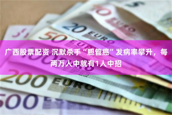 广西股票配资 沉默杀手“胆管癌”发病率攀升，每两万人中就有1人中招