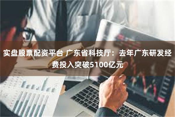 实盘股票配资平台 广东省科技厅：去年广东研发经费投入突破5100亿元