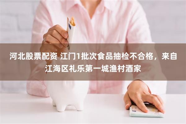 河北股票配资 江门1批次食品抽检不合格，来自江海区礼乐第一城渔村酒家