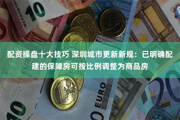 配资操盘十大技巧 深圳城市更新新规：已明确配建的保障房可按比例调整为商品房
