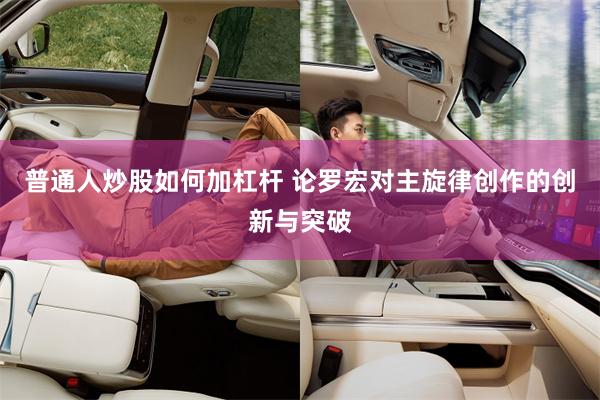 普通人炒股如何加杠杆 论罗宏对主旋律创作的创新与突破