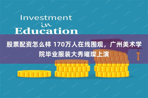 股票配资怎么样 170万人在线围观，广州美术学院毕业服装大秀璀璨上演